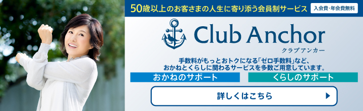 50歳以上のお客さまの人生に寄り添う会員制サービス 入会費・年会費無料 Club Anchor クラブアンカー 手数料がもっとおトクになる「ゼロ手数料」など、おかねとくらしに関わるサービスを多数ご用意しています。 おかねのサポート くらしのサポート 詳しくはこちら