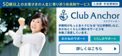 50歳以上のお客さまの人生に寄り添う会員制サービス 入会費・年会費無料 Club Anchor クラブアンカー 手数料がもっとおトクになる「ゼロ手数料」など、おかねとくらしに関わるサービスを多数ご用意しています。 おかねのサポート くらしのサポート 詳しくはこちら