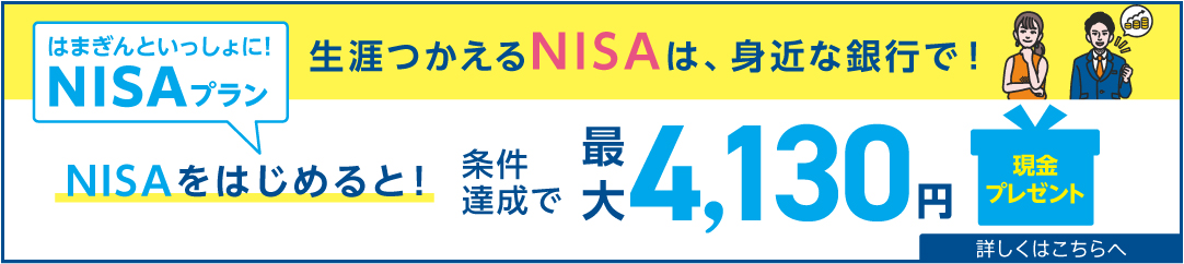 はまぎんといっしょに！NISAプラン 新NISAはじまっています 生涯つかえるNISAは、身近な銀行で！ NISAをはじめると！NISAを使うと！条件達成で最大5,130円現金プレゼント 2024年4月1日（月）～6月30日（日） 詳しくはこちらへ