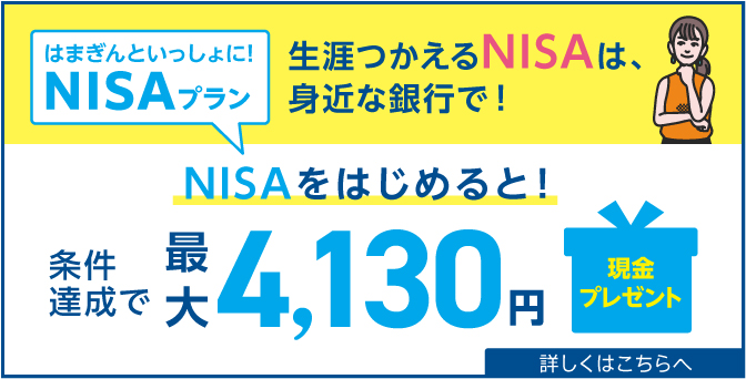 はまぎんといっしょに！NISAプラン 新NISAはじまっています 生涯つかえるNISAは、身近な銀行で！ NISAをはじめると！NISAを使うと！条件達成で最大5,130円現金プレゼント 2024年4月1日（月）～6月30日（日） 詳しくはこちらへ