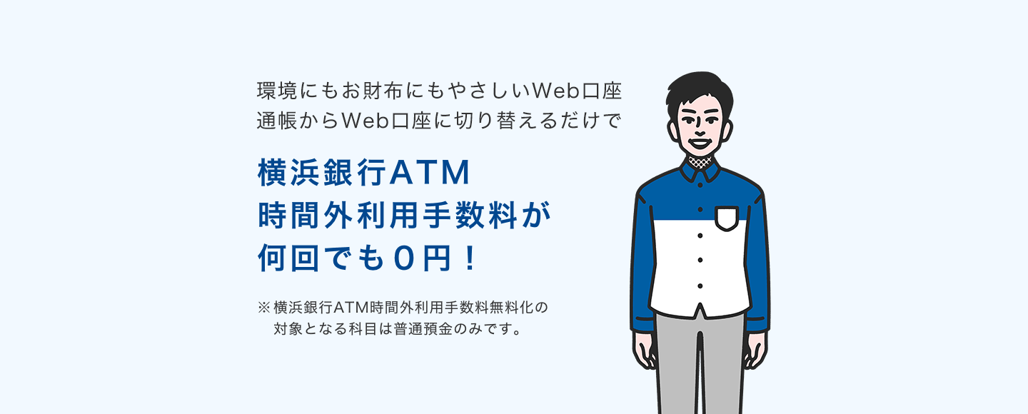 環境にもお財布にもやさしいWeb口座 通帳からWeb口座に切り替えるだけで横浜銀行ATM時間外利用手数料が何回でも0円! ※横浜銀行ATM時間外利用手数料無料化の対象となる科目は普通預金のみです。