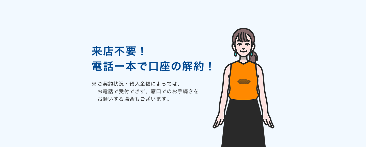 来店不要!電話一本で口座の解約! ※ご契約状況・預入金額によっては、お電話で受付できず、窓口でのお手続きをお願いする場合もございます。