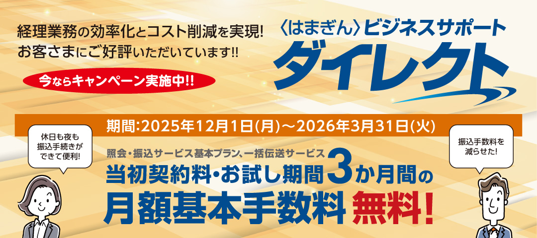 〈はまぎん〉ビジネスサポートダイレクト 経理業務の効率化とコスト削減を実現！お客さまにご好評いただいています!! 今ならキャンペーン実施中!! 期間：2025年12月1日（月）～2026年3月31日（火） 休日も夜も振込手続きができて便利！振込手数料を減らせた！照会・振込サービス基本プラン、一括伝送サービス 当初契約料・お試し期間3か月間の月額基本手数料無料！