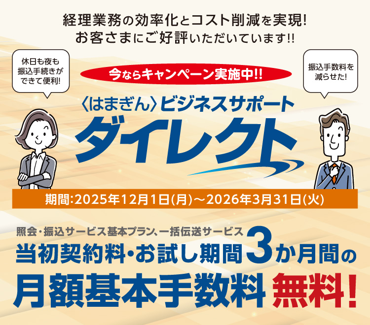 〈はまぎん〉ビジネスサポートダイレクト 経理業務の効率化とコスト削減を実現！お客さまにご好評いただいています!! 今ならキャンペーン実施中!! 期間：2025年12月1日（月）～2026年3月31日（火） 休日も夜も振込手続きができて便利！振込手数料を減らせた！照会・振込サービス基本プラン、一括伝送サービス 当初契約料・お試し期間3か月間の月額基本手数料無料！