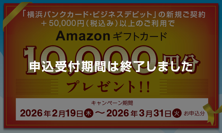 申込受付期間は終了しました 「横浜バンクカード・ビジネスデビット」の新規ご契約+50,000円(税込み)以上のご利用でAmazonギフトカード10,000円分プレゼント!! キャンペーン期間:2026年2月19日(木)~2026年3月31日(火)お申込分