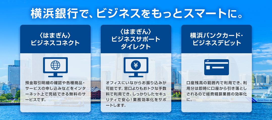 横浜銀行で、ビジネスをもっとスマートに。 〈はまぎん〉ビジネスコネクト：預金取引明細の確認や各種商品・サービスの申し込みなどをインターネット上で完結できる無料のサービスです。 〈はまぎん〉ビジネスサポートダイレクト：オフィスにいながらお振り込みが可能です。窓口よりもおトクな手数料で利用でき、しっかりしたセキュリティで安心！業務効率化をサポートします。 横浜バンクカード・ビジネスデビット：口座残高の範囲内で利用でき、利用分は即時に口座から引き落としされるので経費精算業務の効率化に。