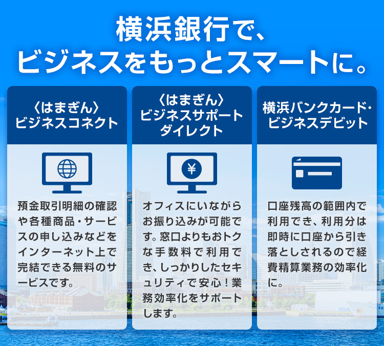 横浜銀行で、ビジネスをもっとスマートに。 〈はまぎん〉ビジネスコネクト：預金取引明細の確認や各種商品・サービスの申し込みなどをインターネット上で完結できる無料のサービスです。 〈はまぎん〉ビジネスサポートダイレクト：オフィスにいながらお振り込みが可能です。窓口よりもおトクな手数料で利用でき、しっかりしたセキュリティで安心！業務効率化をサポートします。 横浜バンクカード・ビジネスデビット：口座残高の範囲内で利用でき、利用分は即時に口座から引き落としされるので経費精算業務の効率化に。
