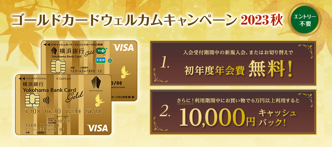 エントリー不要　ゴールドカードウェルカムキャンペーン2023秋　1.入会受付期間中の新規入会、またはお切り替えで初年度年会費無料！　2.さらに！利用期間中にお買物で6万円以上利用すると10,000円キャッシュバック！