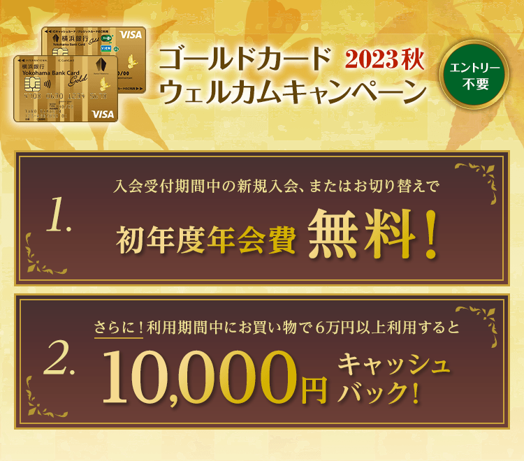 エントリー不要　ゴールドカードウェルカムキャンペーン2023秋　1.入会受付期間中の新規入会、またはお切り替えで初年度年会費無料！　2.さらに！利用期間中にお買物で6万円以上利用すると10,000円キャッシュバック！
