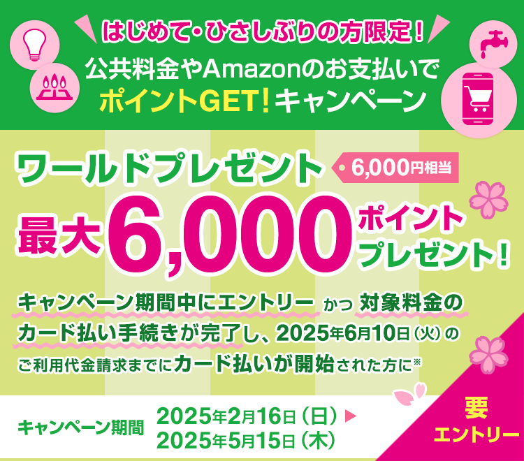 はじめて・ひさしぶりの方限定！公共料金やAmazonのお支払いでポイントGET！キャンペーン　ワールドプレゼント最大6,000ポイントプレゼント！（6,000円相当）　キャンペーン期間中にエントリーかつ対象料金のカード払い手続きが完了し、2025年6月10日（火）のご利用代金請求までにカード支払いが開始された方に*　キャンペーン期間：2025年2月16日（日）から2025年5月15日（木）　要エントリー