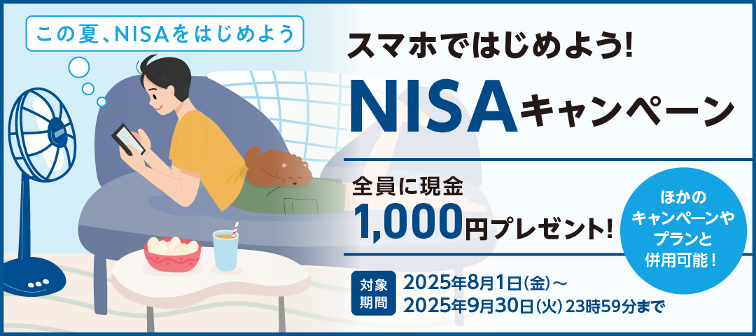 この夏、NISAをはじめよう スマホではじめよう！NISAキャンペーン 全員に現金1,000円プレゼント！ ほかのキャンペーンやプランと併用可能！ 対象期間：2025年8月1日（金）～2025年9月30日（火）23時59分まで