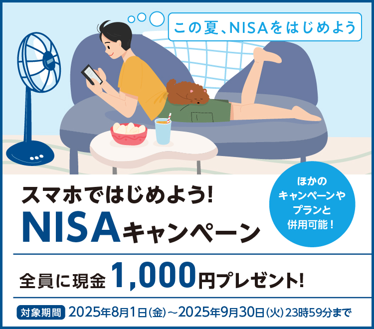 この夏、NISAをはじめよう スマホではじめよう！NISAキャンペーン 全員に現金1,000円プレゼント！ ほかのキャンペーンやプランと併用可能！ 対象期間：2025年8月1日（金）～2025年9月30日（火）23時59分まで