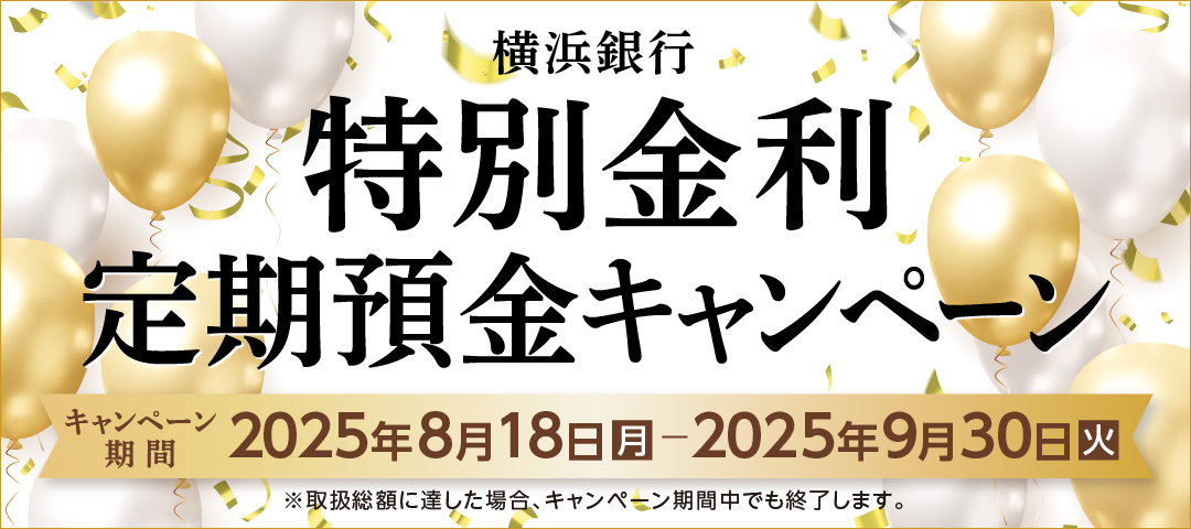 横浜銀行 特別金利定期預金キャンペーン キャンペーン期間：2025年8月18日（月）～2025年9月30日（火）まで ※取扱総額に達した場合、キャンペーン期間中でも終了します。
