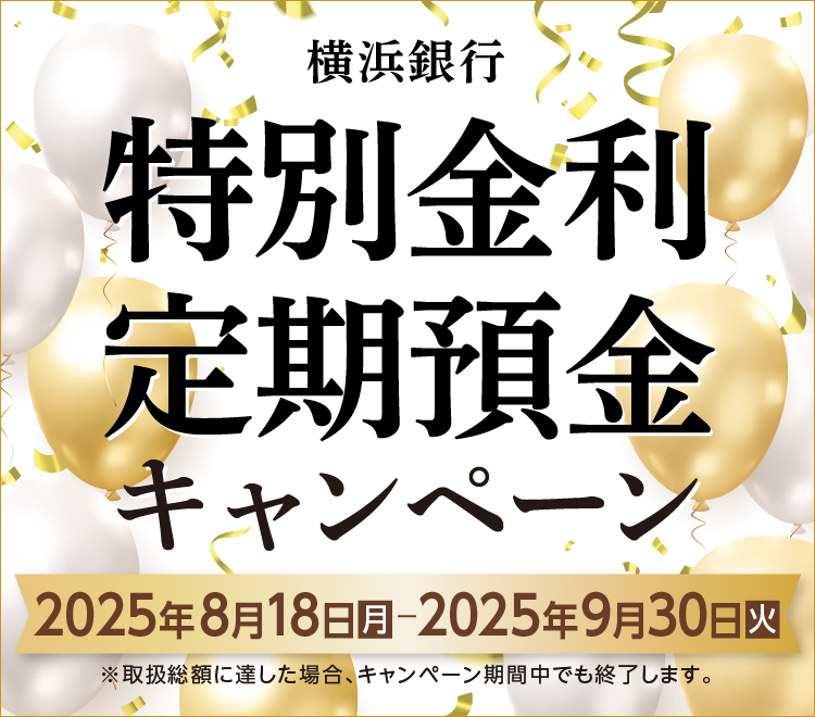 横浜銀行 特別金利定期預金キャンペーン キャンペーン期間：2025年8月18日（月）～2025年9月30日（火）まで ※取扱総額に達した場合、キャンペーン期間中でも終了します。