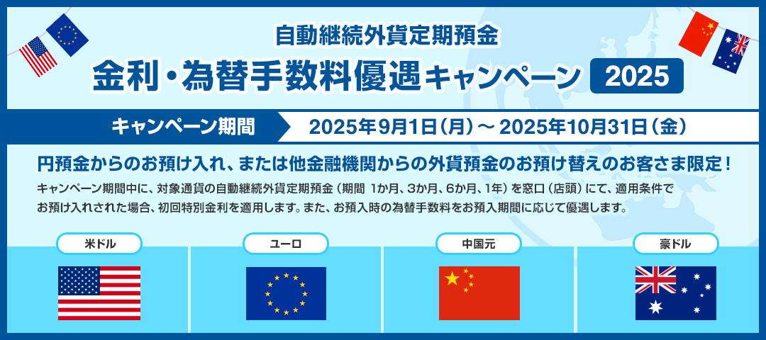 自動継続外貨定期預金　金利・為替手数料優遇キャンペーン2025 キャンペーン期間：2025年9月1日（月）～2025年10月31日（金） 円預金からのお預け入れ、または他金融機関からの外貨預金のお預け替えのお客さま限定！キャンペーン期間中に、対象通貨の自動継続外貨定期預金（期間1か月、3か月、6か月、1年）を窓口（店頭）にて、適用条件でお預入れされた場合、初回特別金利を適用します。 また、お預入時の為替手数料をお預入期間に応じて優遇します。 対象通貨：米ドル、ユーロ、中国元、豪ドル