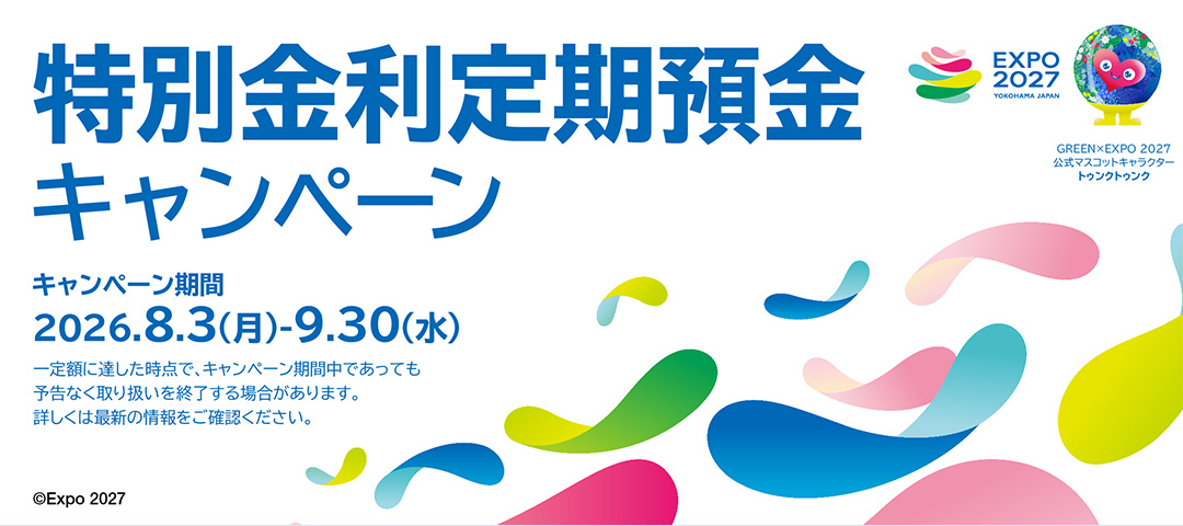 特別金利定期預金 キャンペーン期間：2026.8.3（月）～9.30（水） 一定額に達した時点で、キャンペーン期間中であっても予告なく取り扱いを終了する場合があります。詳しくは最新の情報をご確認ください。 ©Expo 2027