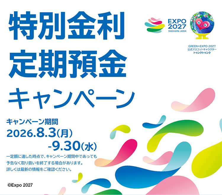 特別金利定期預金 キャンペーン期間：2026.8.3（月）～9.30（水） 一定額に達した時点で、キャンペーン期間中であっても予告なく取り扱いを終了する場合があります。詳しくは最新の情報をご確認ください。 ©Expo 2027