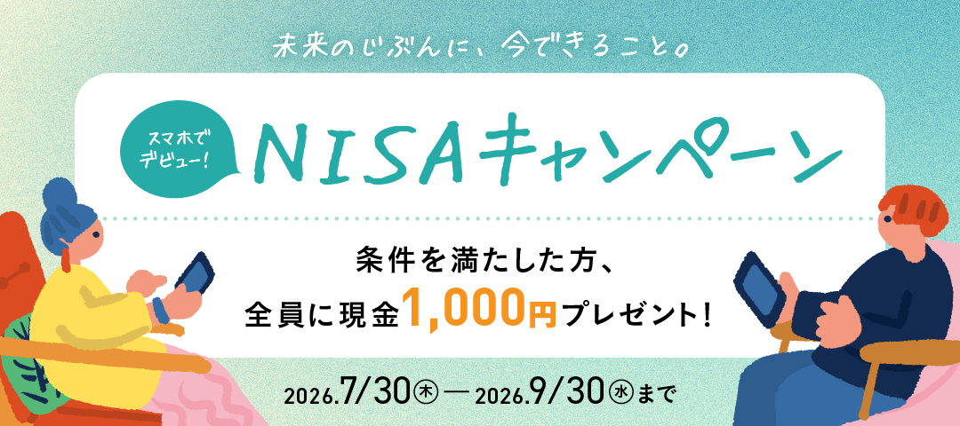 未来のじぶんに、今できること。スマホでデビュー！NISAキャンペーン 条件を満たした方、全員に現金1,000円プレゼント！ 2026/7/30（木）～2026/9/30（水）まで 詳細をCheck！