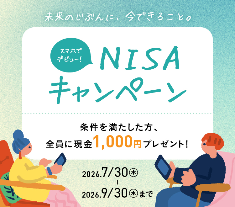 未来のじぶんに、今できること。スマホでデビュー！NISAキャンペーン 条件を満たした方、全員に現金1,000円プレゼント！ 2026/7/30（木）～2026/9/30（水）まで 詳細をCheck！