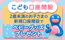 【こども口座開設】2歳未満のお子さまは新規口座開設で選べるベビーグッズプレゼント！（常設特典）