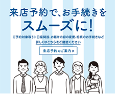 来店予約で、お手続きをスムーズに！　ご予約対象取引：口座開設、お届け内容の変更、相続のお手続きなど　詳しくはこちらをご確認ください　来店予約のご案内