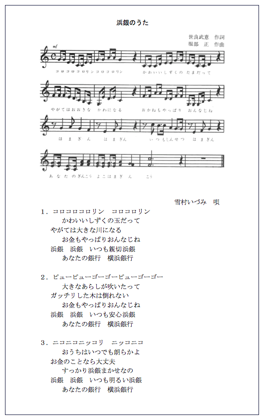 浜銀のうた 世良武意 作詞 服部正 作曲 雪村いづみ 唄 1. コロコロコロリンコロコロリン かわいいしずくの玉だって やがては大きな川になる お金もやっぱりおんなじね 浜銀 銀 いつも親切浜銀 あなたの銀行横浜銀行 2. ピューピューゴーゴーピューゴーゴー 大きなあらしが吹いたって ガッチリした木は倒れない お金もやっぱりおんなじね 浜銀浜銀 いつも安心浜銀 あなたの銀行横浜銀行 3. ニコニコニッコリニッコニコ おうちはいつでも朗らかよ お金のことなら大丈夫 すっかり浜銀まかせなの 浜銀浜銀 いつも明るい浜銀 あなたの銀行横浜銀行