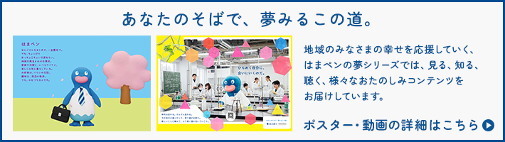 あなたのそばで、夢みるこの道。 地域のみなさまの幸せを応援していく、はまペンの夢シリーズでは、見る、知る、聴く、様々なおたのしみコンテンツをお届けしています。ポスター・動画の詳細はこちら