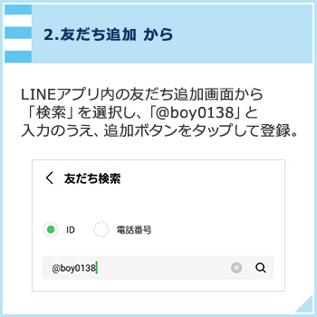 2,友だち追加から LINEアプリ内の友だち追加画面から「検索」を選択し、「@boy0138」と入力のうえ、追加ボタンをタップして登録。