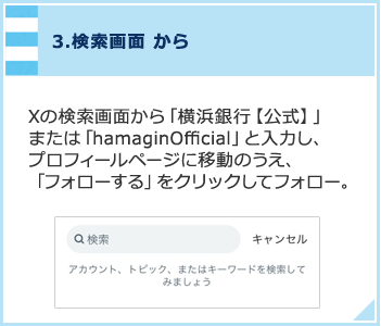 3.検索画面から Xの検索画面から「横浜銀行【公式】」または「hamaginOfficial」と入力し、プロフィールページに移動のうえ、「フォローする」をクリックしてフォロー。