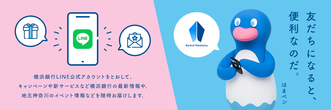 横浜銀行LINE公式アカウントをとおして、キャンペーンや新サービスなど横浜銀行の最新情報や、地元神奈川のイベント情報などを随時お届けします。 友だちになると、便利なのだ。