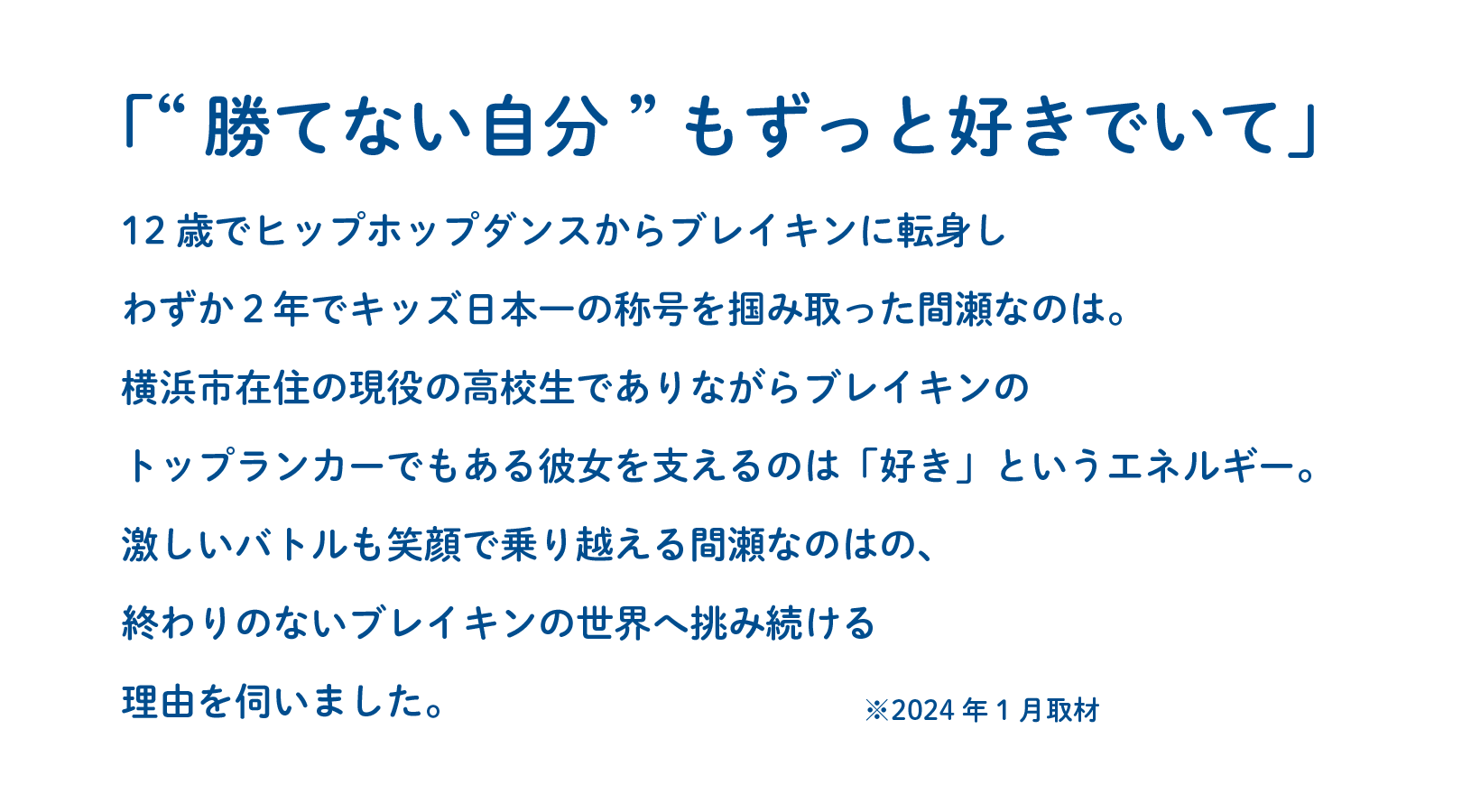 「“勝てない自分”もずっと好きでいて」12歳でヒップホップダンスからブレイキンに転身しわずか２年でキッズ日本一の称号を掴み取った間瀬なのは。横浜市在住の現役の高校生でありながらブレイキンのトップランカーでもある彼女を支えるのは「好き」というエネルギー。激しいバトルも笑顔で乗り越える間瀬なのはの、終わりのないブレイキンの世界へ挑み続ける理由を伺いました。※2024年1月取材