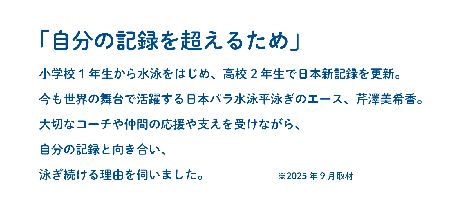 「自分の記録を超えるため」小学校1年生から水泳をはじめ、高校2年生で日本新記録を更新。今も世界の舞台で活躍する日本パラ水泳平泳ぎのエース、芹澤美希香。大切なコーチや仲間の応援や支えを受けながら、自分の記録と向き合い、泳ぎ続ける理由を伺いました。※2025年9月取材