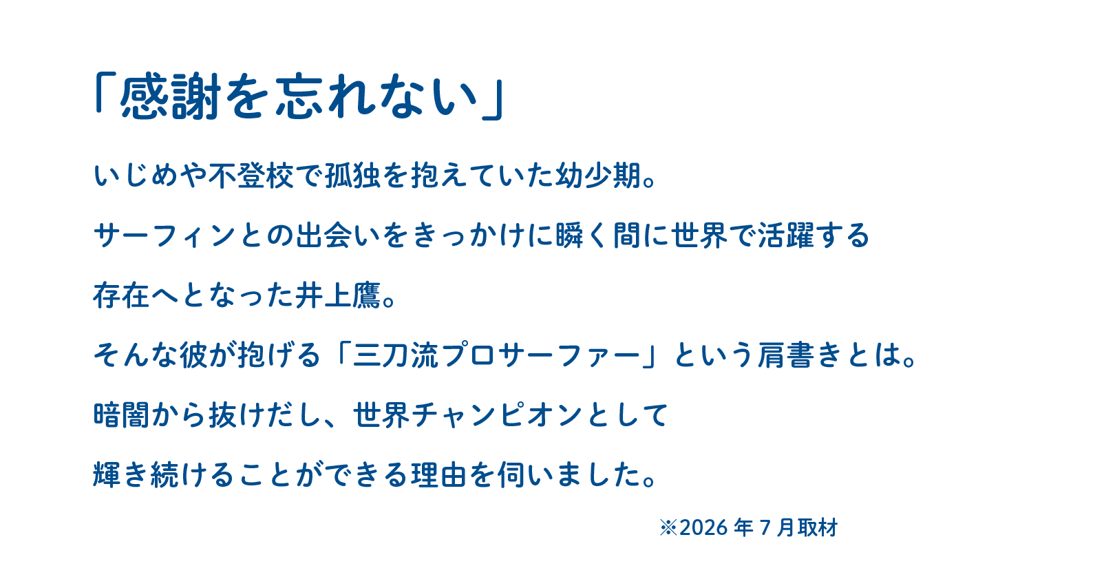「感謝を忘れない」いじめや不登校で孤独を抱えていた幼少期。サーフィンとの出会いをきっかけに瞬く間に世界で活躍する存在へとなった井上鷹。そんな彼が抱げる「感謝を忘れない」という肩書きとは。暗闇から抜けだし、世界チャンピオンとして輝き続けることができる理由を伺いました。※2026年7月取材