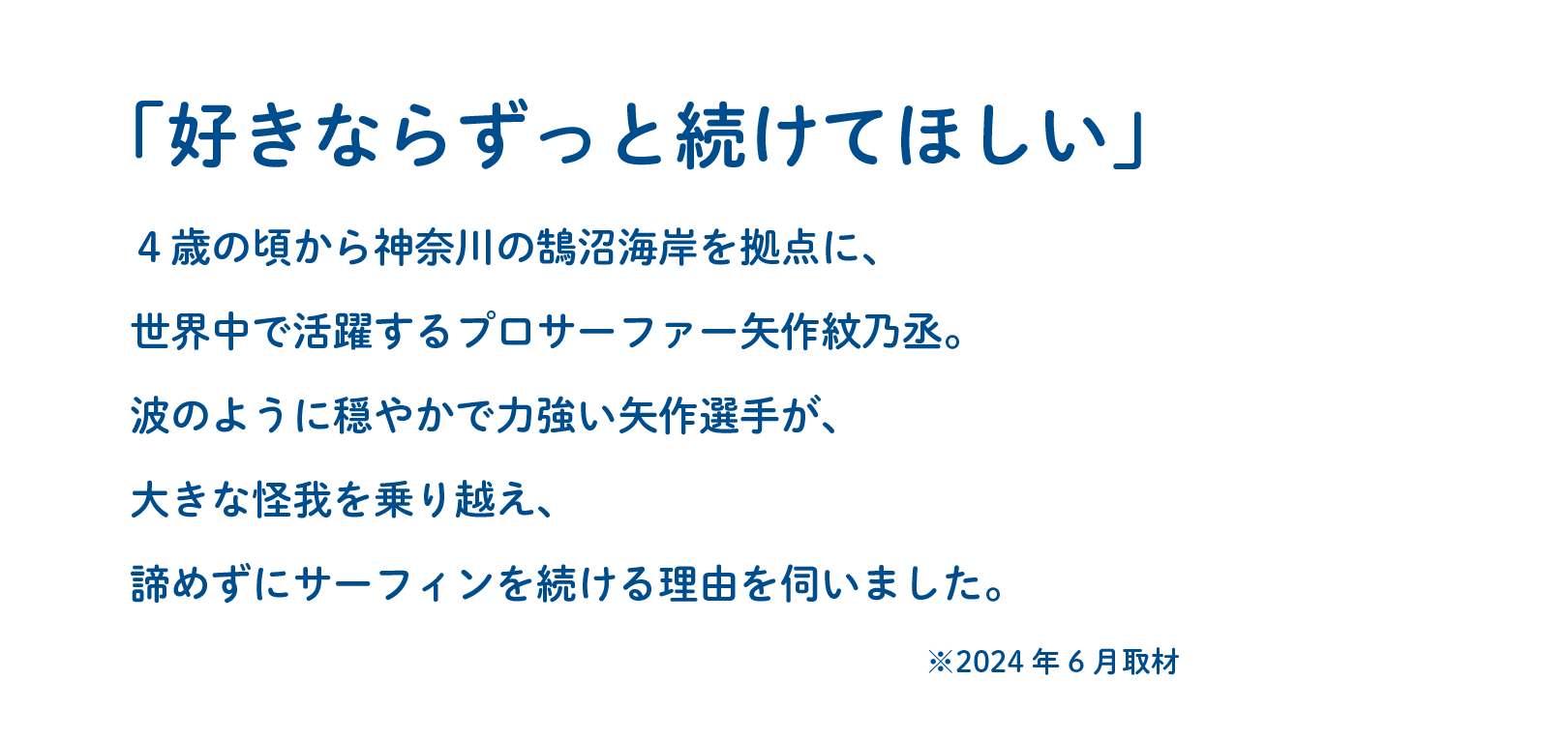 「好きならずっと続けてほしい」４歳の頃から神奈川の鵠沼海岸を拠点に、世界中で活躍するプロサーファー矢作紋乃丞。波のように穏やかで力強い矢作選手が、大きな怪我を乗り越え、諦めずにサーフィンを続ける理由を伺いました。※2024年6月取材