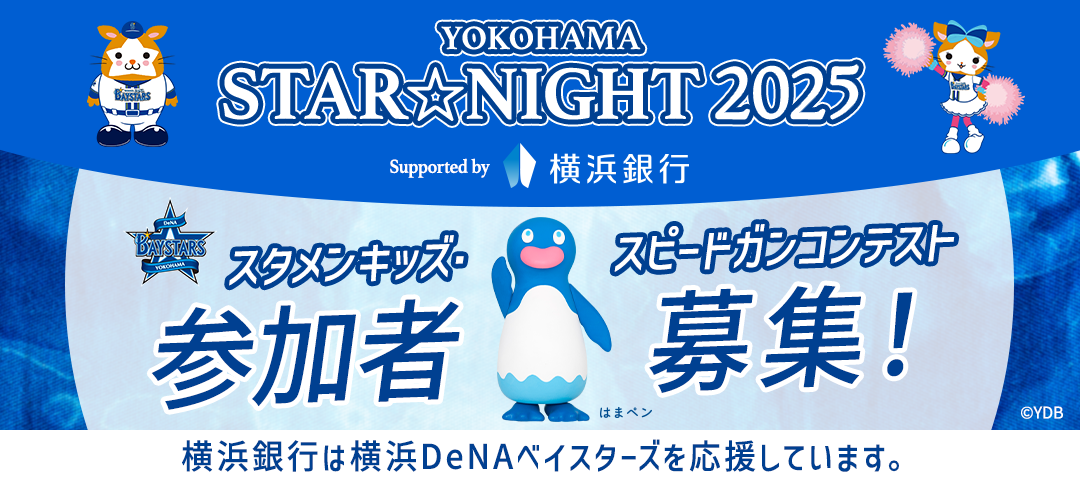 YOKOHAMA STAR☆NIGHT 2025 Supported by 横浜銀行 Supported by 横浜銀行 スタメンキッズ・スピードガンコンテスト参加者募集！ 横浜銀行は横浜DeNAベイスターズを応援しています。