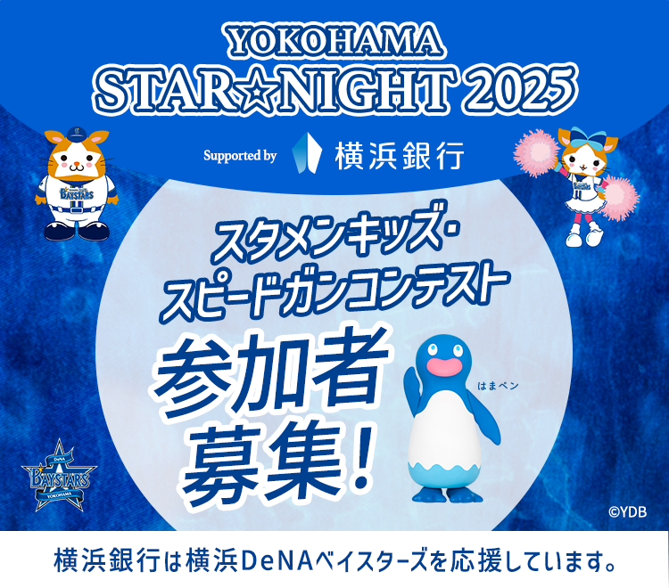 YOKOHAMA STAR☆NIGHT 2025 Supported by 横浜銀行 Supported by 横浜銀行 スタメンキッズ・スピードガンコンテスト参加者募集！ 横浜銀行は横浜DeNAベイスターズを応援しています。