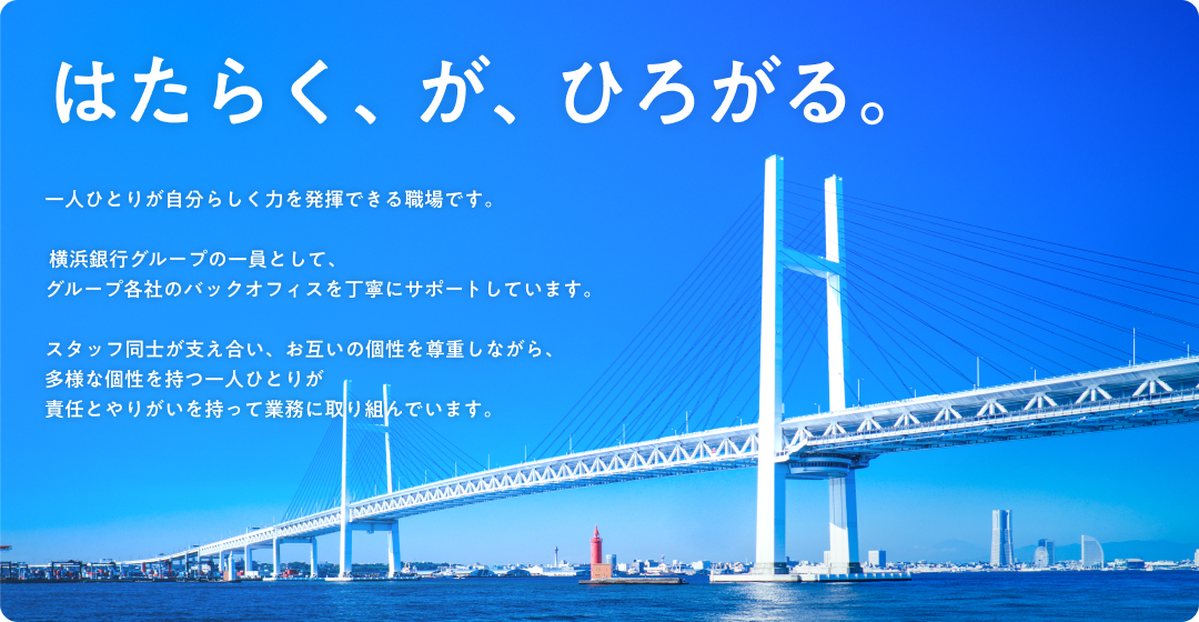 はたらく、が、ひろがる。 一人ひとりが自分らしく力を発揮できる職場です。 横浜銀行グループの一員として、グループ各社のバックオフィスを丁寧にサポートしています。 スタッフ同士が支え合い、お互いの個性を尊重しながら、多様な個性を持つ一人ひとりが責任とやりがいを持って業務に取り組んでいます。