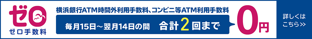 ゼロ手数料　横浜銀行ATM時間外利用手数料、コンビニ等ATM利用手数料　毎月15日～翌月14日の間 合計2回まで0円　詳しくはこちら