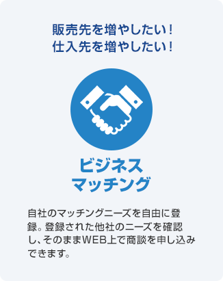 販売先を増やしたい!仕入先を増やしたい! ビジネスマッチング 自社のマッチングニーズを自由に登録。登録された他社のニーズを確認し、そのままWEB上で商談を申し込みできます。