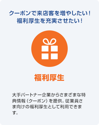 クーポンで来店客を増やしたい!福利厚生を充実させたい! 福利厚生 大手パートナー企業からさまざまな特典情報(クーポン)を提供。従業員さま向けの福利厚生として利用できます。