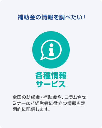 補助金の情報を調べたい! 各種情報サービス 全国の助成金・補助金や、コラムやセミナーなど経営者に役立つ情報を定期的に配信します。