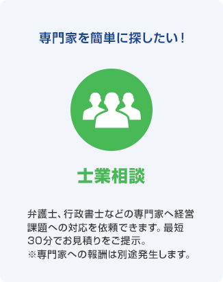 専門家を簡単に探したい! 士業相談 弁護士、行政書士などの専門家へ経営課題への対応を依頼できます。最短30分でお見積りをご提示。※専門家への報酬は別途発生します。