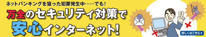 ネットバンキングを狙った犯罪発生中...でも！万全のセキュリティ対策で安心インターネット！詳しくはこちら