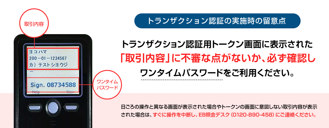 トランザクション認証の実施時の留意点 トランザクション認証用トークン画面に表示された 「取引内容」に不審な点がないか、必ず確認し ワンタイムパスワードをご利用ください。 日ごろの操作と異なる画面が表示された場合やトークンの画面に意図しない取引内容が表示された場合は、すぐに操作を中断し、EB照会デスク（0120-890-458）にご連絡ください。