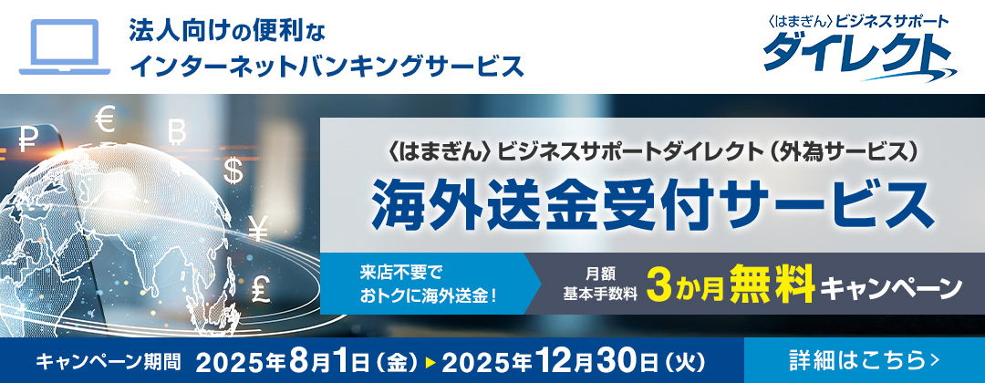 法人向けの便利なインターネットバンキングサービス 〈はまぎん〉ビジネスサポートダイレクト 〈はまぎん〉ビジネスサポートダイレクト（外為サービス）海外送金受付サービス 来店不要でおトクに海外送金！月額基本手数料3か月無料キャンペーン キャンペーン期間：2025年8月1日（金）～2025年12月30日（火） 詳細はこちら