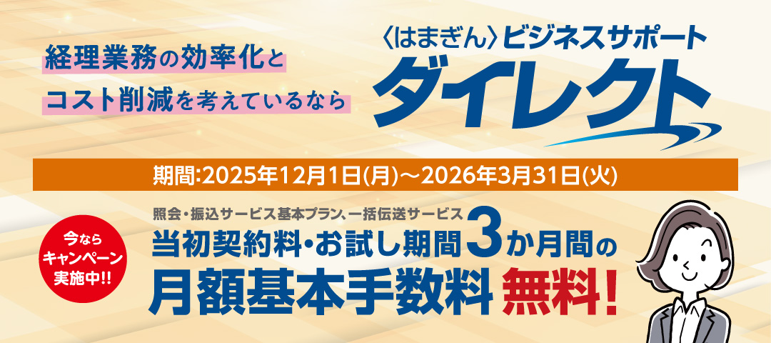 経理業務の効率化とコスト削減を考えているなら〈はまぎん〉ビジネスサポートダイレクト 期間：2025年12月1日（月）～2026年3月31日（火） 今ならキャンペーン実施中!! 照会・振込サービス基本プラン、一括伝送サービス 当初契約料・お試し期間3か月感の月額基本手数料無料！