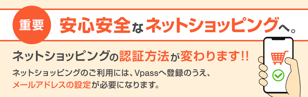 重要 安心安全なネットショッピングへ。ネットショッピングの認証方法が変わります!! ネットショッピングのご利用には、Vpassへ登録のうえ、メールアドレスの設定が必要になります。