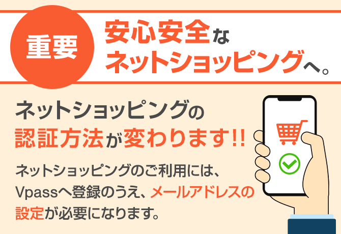 重要 安心安全なネットショッピングへ。ネットショッピングの認証方法が変わります!! ネットショッピングのご利用には、Vpassへ登録のうえ、メールアドレスの設定が必要になります。