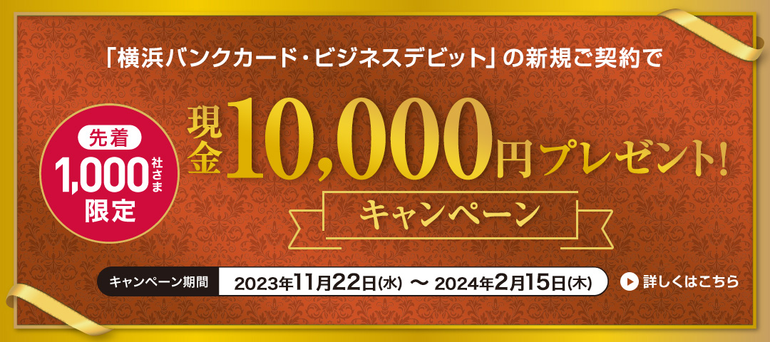 「横浜バンクカード・ビジネスデビット」の新規ご契約で先着1,000社さま限定 現金10,000円プレゼント！キャンペーン　キャンペーン期間：2023年11月22日（水）～2024年2月15日（木）　詳しくはこちら