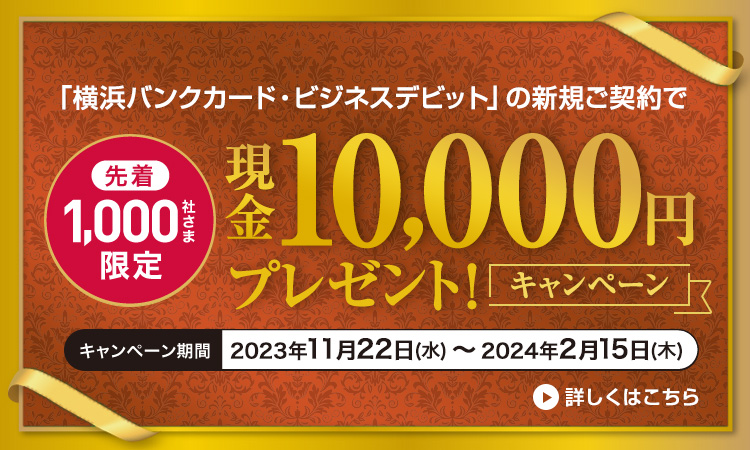 「横浜バンクカード・ビジネスデビット」の新規ご契約で先着1,000社さま限定 現金10,000円プレゼント！キャンペーン　キャンペーン期間：2023年11月22日（水）～2024年2月15日（木）　詳しくはこちら